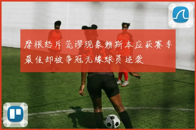 摩根怒斥荒谬现象赖斯本应获赛季最佳却被争冠无缘球员逆袭